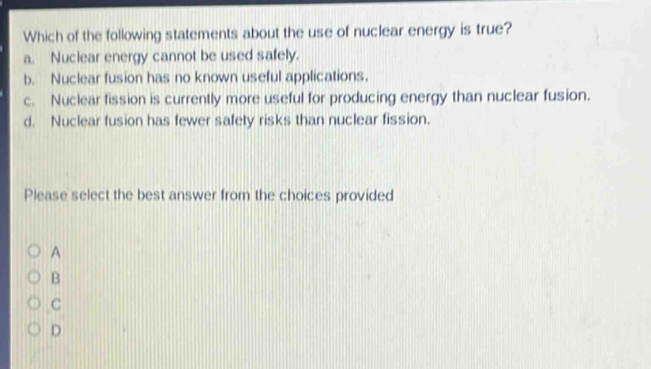 which of the following statements about the use of nuclear energy is true? a. nuclear energy cannot be used safely. b. nuclear fusion has no known useful applications. c. nuclear fission is currently more useful for producing energy than nuclear fusion. d. nuclear fusion has fewer safety risks than nuclear fission. please select the best answer from the choices provided