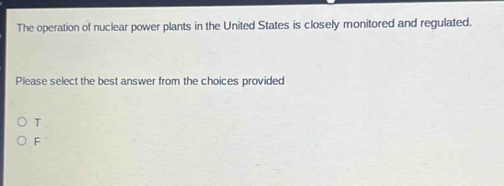 the operation of nuclear power plants in the united states is closely monitored and regulated. please select the best answer from the choices provided\no t\no f