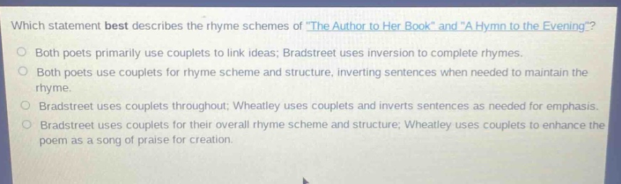 which statement best describes the rhyme schemes of \the author to her book\ and \a hymn to the evening\?\nboth poets primarily use couplets to link ideas; bradstreet uses inversion to complete rhymes.\nboth poets use couplets for rhyme scheme and structure, inverting sentences when needed to maintain the rhyme.\nbradstreet uses couplets throughout; wheatley uses couplets and inverts sentences as needed for emphasis.\nbradstreet uses couplets for their overall rhyme scheme and structure; wheatley uses couplets to enhance the poem as a song of praise for creation.
