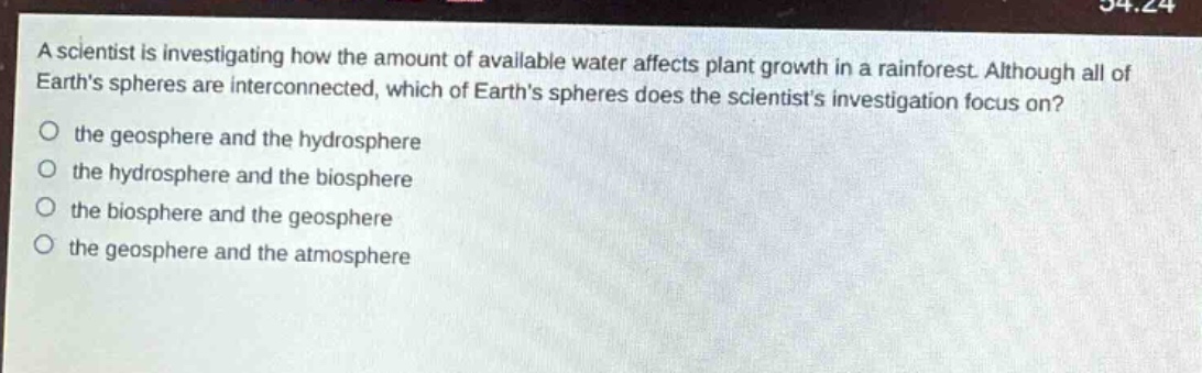 a scientist is investigating how the amount of available water affects plant growth in a rainforest. although all of earths spheres are interconnected, which of earths spheres does the scientists investigation focus on?\no the geosphere and the hydrosphere\no the hydrosphere and the biosphere\no the biosphere and the geosphere\no the geosphere and the atmosphere
