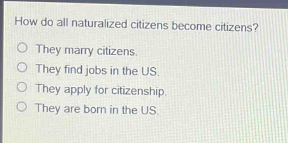 how do all naturalized citizens become citizens?\nthey marry citizens.\nthey find jobs in the us.\nthey apply for citizenship.\nthey are born in the us.