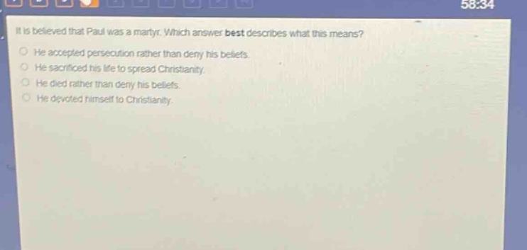 it is believed that paul was a martyr. which answer best describes what this means?\nhe accepted persecution rather than deny his beliefs.\nhe sacrificed his life to spread christianity.\nhe died rather than deny his beliefs.\nhe devoted himself to christianity.