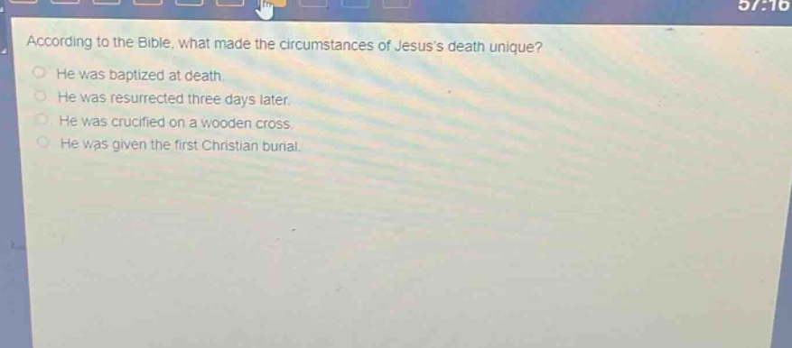 according to the bible, what made the circumstances of jesuss death unique?\nhe was baptized at death.\nhe was resurrected three days later.\nhe was crucified on a wooden cross.\nhe was given the first christian burial.