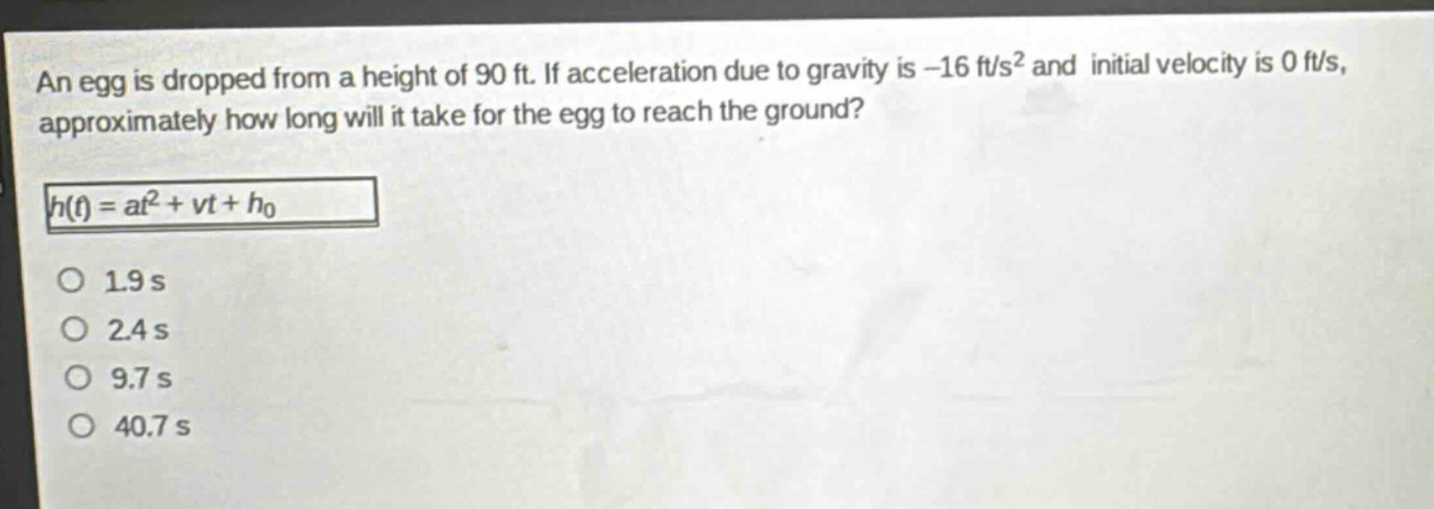 an egg is dropped from a height of 90 ft. if acceleration due to gravity is -16 ft/s² and initial velocity is 0 ft/s, approximately how long will it take for the egg to reach the ground?\nh(t) = at² + vt + h₀\n1.9 s\n2.4 s\n9.7 s\n40.7 s