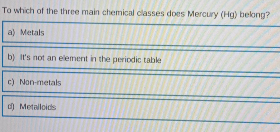 to which of the three main chemical classes does mercury (hg) belong?\na) metals\nb) its not an element in the periodic table\nc) non - metals\nd) metalloids