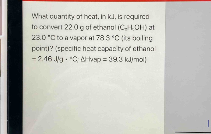what quantity of heat, in kj, is required to convert 22.0 g of ethanol (c₂h₅oh) at 23.0 °c to a vapor at 78.3 °c (its boiling point)? (specific heat capacity of ethanol = 2.46 j/g · °c; δh vap = 39.3 kj/mol)