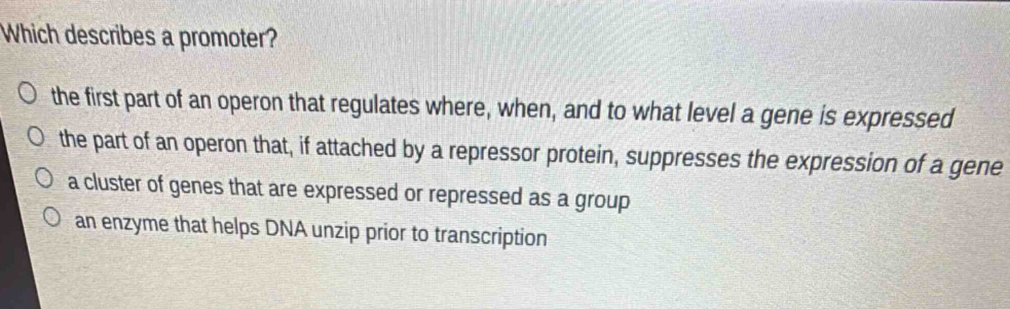 which describes a promoter?\no the first part of an operon that regulates where, when, and to what level a gene is expressed\no the part of an operon that, if attached by a repressor protein, suppresses the expression of a gene\no a cluster of genes that are expressed or repressed as a group\no an enzyme that helps dna unzip prior to transcription