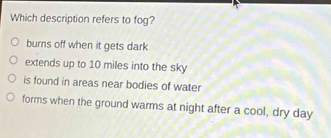 which description refers to fog?\nburns off when it gets dark\nextends up to 10 miles into the sky\nis found in areas near bodies of water\nforms when the ground warms at night after a cool, dry day