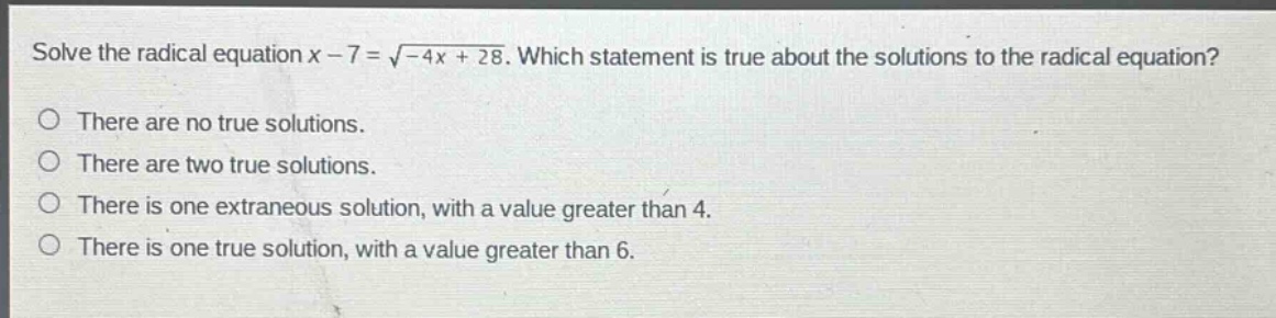 solve the radical equation $x - 7=sqrt{-4x + 28}$. which statement is true about the solutions to the radical equation?\nthere are no true solutions.\nthere are two true solutions.\nthere is one extraneous solution, with a value greater than 4.\nthere is one true solution, with a value greater than 6.