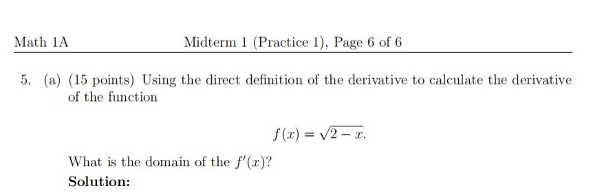 math 1a midterm 1 (practice 1), page 6 of 6\n5. (a) (15 points) using the direct definition of the derivative to calculate the derivative of the function\nf(x)=sqrt{2 - x}.\nwhat is the domain of the (f(x))?\nsolution: