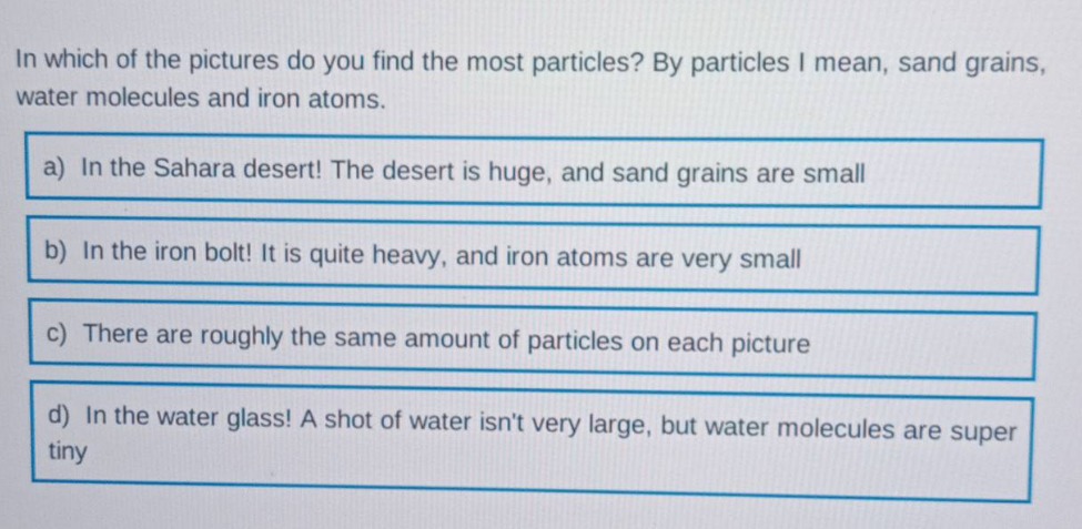 in which of the pictures do you find the most particles? by particles i mean, sand grains, water molecules and iron atoms.\na) in the sahara desert! the desert is huge, and sand grains are small\nb) in the iron bolt! it is quite heavy, and iron atoms are very small\nc) there are roughly the same amount of particles on each picture\nd) in the water glass! a shot of water isnt very large, but water molecules are super tiny