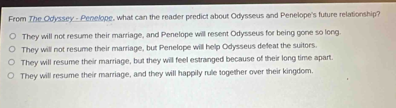from the odyssey - penelope, what can the reader predict about odysseus and penelopes future relationship?\no they will not resume their marriage, and penelope will resent odysseus for being gone so long.\no they will not resume their marriage, but penelope will help odysseus defeat the suitors.\no they will resume their marriage, but they will feel estranged because of their long time apart.\no they will resume their marriage, and they will happily rule together over their kingdom.