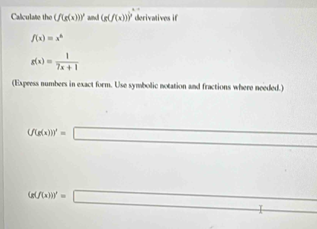 calculate the $(f(g(x)))$ and $(g(f(x)))$ derivatives if\n\n$f(x)=x^{6}$\n\n$g(x)=\frac{1}{7x + 1}$\n\n(express numbers in exact form. use symbolic notation and fractions where needed.)\n\n$(f(g(x)))=$\n\n$(g(f(x)))=$