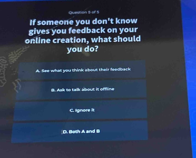 question 5 of 5\nif someone you dont know gives you feedback on your online creation, what should you do?\na. see what you think about their feedback\nb. ask to talk about it offline\nc. ignore it\nd. both a and b