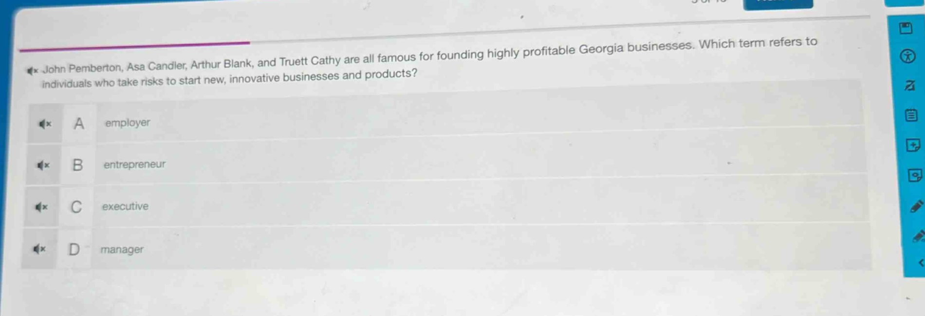 john pemberton, asa candler, arthur blank, and truett cathy are all famous for founding highly profitable georgia businesses. which term refers to individuals who take risks to start new, innovative businesses and products?\na employer\nb entrepreneur\nc executive\nd manager