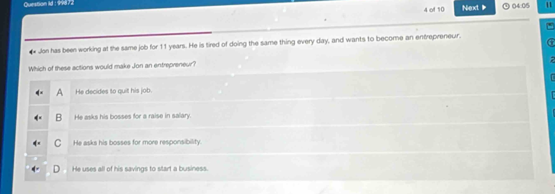 jon has been working at the same job for 11 years. he is tired of doing the same thing every day, and wants to become an entrepreneur. which of these actions would make jon an entrepreneur? a he decides to quit his job. b he asks his bosses for a raise in salary. c he asks his bosses for more responsibility. d he uses all of his savings to start a business.