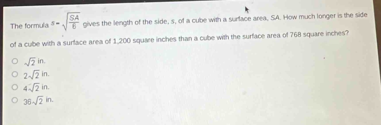 the formula $s = sqrt{\frac{sa}{6}}$ gives the length of the side, s, of a cube with a surface area, sa. how much longer is the side of a cube with a surface area of 1,200 square inches than a cube with the surface area of 768 square inches?\n$sqrt{2}$ in.\n$2sqrt{2}$ in.\n$4sqrt{2}$ in.\n$36sqrt{2}$ in.