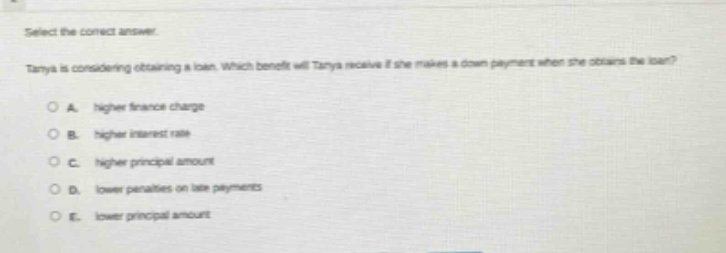 select the correct answer.\ntanya is considering obtaining a loan. which benefit will tanya receive if she makes a down - payment when she obtains the loan?\na. higher finance charge\nb. higher interest rate\nc. higher principal amount\nd. lower penalties on late payments\ne. lower principal amount