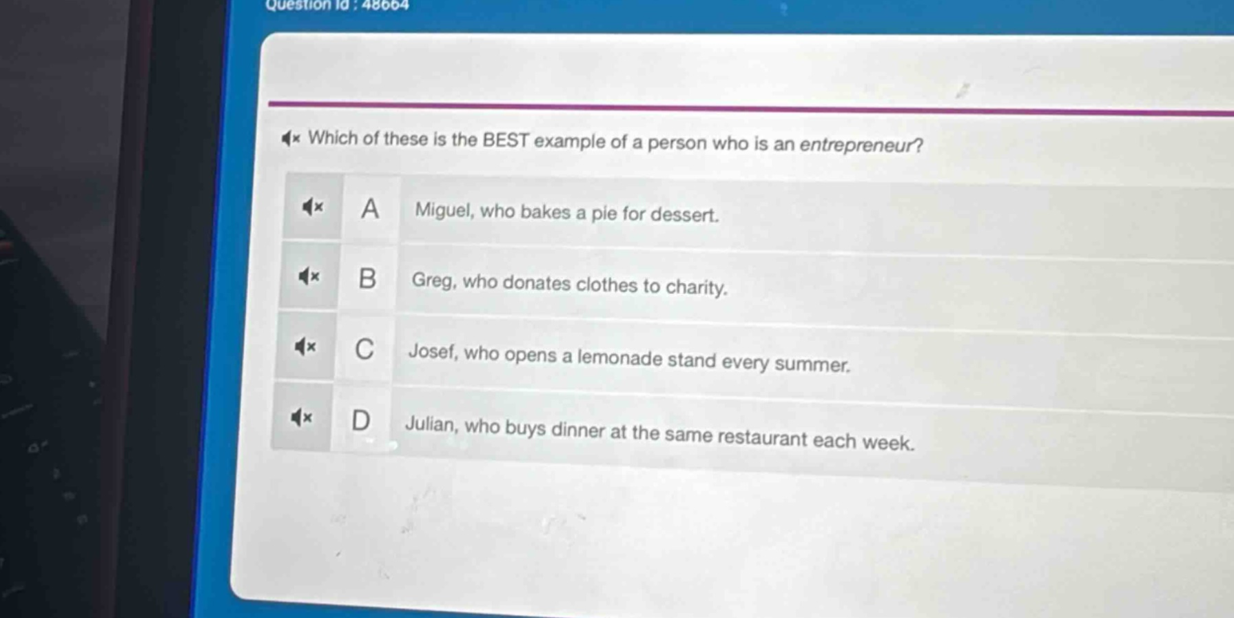 which of these is the best example of a person who is an entrepreneur?\na miguel, who bakes a pie for dessert.\nb greg, who donates clothes to charity.\nc josef, who opens a lemonade stand every summer.\nd julian, who buys dinner at the same restaurant each week.