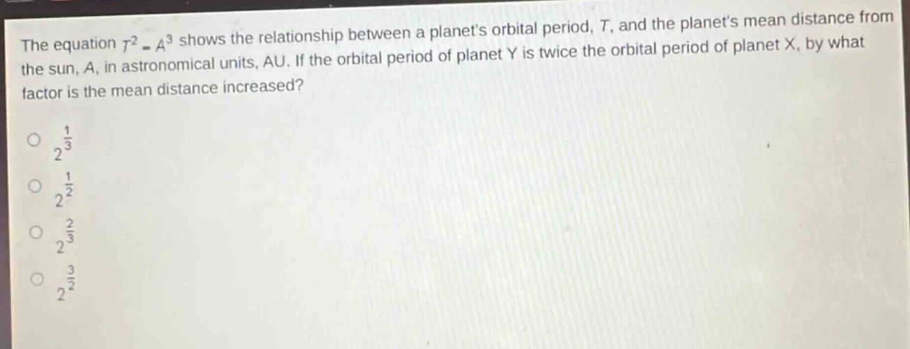 the equation $t^{2}=a^{3}$ shows the relationship between a planets orbital period, $t$, and the planets mean distance from the sun, $a$, in astronomical units, au. if the orbital period of planet y is twice the orbital period of planet x, by what factor is the mean distance increased?\n$2^{\frac{1}{3}}$\n$2^{\frac{1}{2}}$\n$2^{\frac{2}{3}}$\n$2^{\frac{3}{2}}$