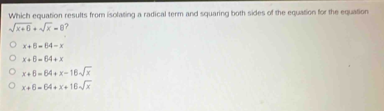 which equation results from isolating a radical term and squaring both sides of the equation for the equation $sqrt{x + 6}+sqrt{x}=8$?\n$x + 6=64 - x$\n$x + 6=64 + x$\n$x + 6=64 + x-16sqrt{x}$\n$x + 6=64 + x + 16sqrt{x}$