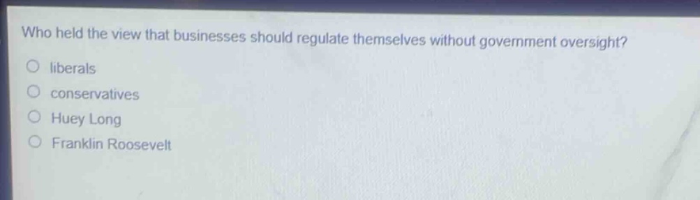 who held the view that businesses should regulate themselves without government oversight?\no liberals\no conservatives\no huey long\no franklin roosevelt
