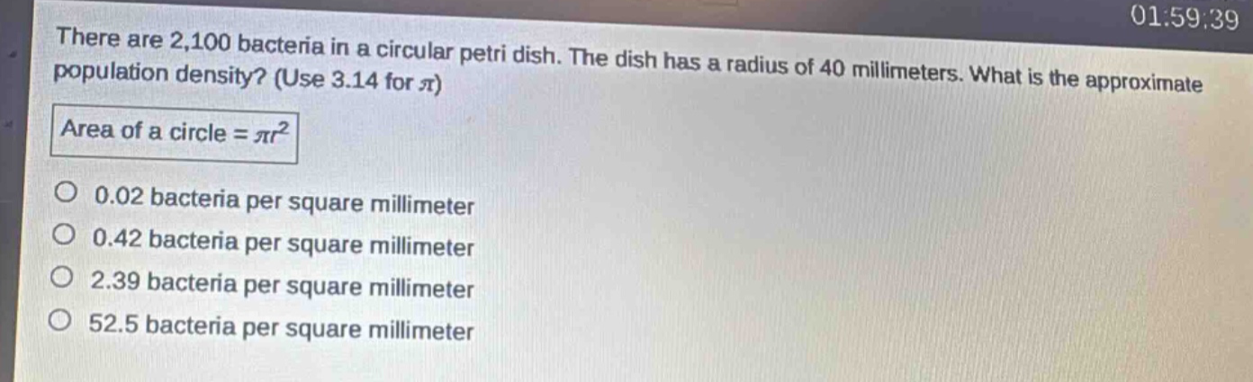 there are 2,100 bacteria in a circular petri dish. the dish has a radius of 40 millimeters. what is the approximate population density? (use 3.14 for $pi$)\narea of a circle = $pi r^{2}$\n0.02 bacteria per square millimeter\n0.42 bacteria per square millimeter\n2.39 bacteria per square millimeter\n52.5 bacteria per square millimeter