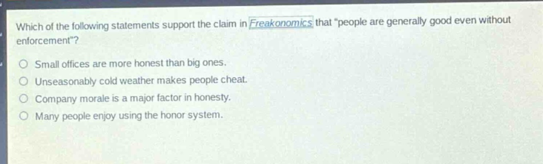 which of the following statements support the claim in freakonomics that “people are generally good even without enforcement”?\nsmall offices are more honest than big ones.\nunseasonably cold weather makes people cheat.\ncompany morale is a major factor in honesty.\nmany people enjoy using the honor system.
