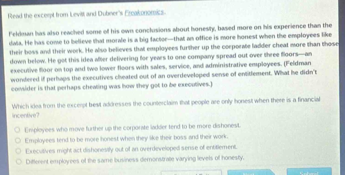 read the excerpt from levitt and dubners freakonomics. feldman has also reached some of his own conclusions about honesty, based more on his experience than the data. he has come to believe that morale is a big factor—that an office is more honest when the employees like their boss and their work. he also believes that employees further up the corporate ladder cheat more than those down below. he got this idea after delivering for years to one company spread out over three floors—an executive floor on top and two lower floors with sales, service, and administrative employees. (feldman wondered if perhaps the executives cheated out of an overdeveloped sense of entitlement. what he didnt consider is that perhaps cheating was how they got to be executives.) which idea from the excerpt best addresses the counter - claim that people are only honest when there is a financial incentive? employees who move further up the corporate ladder tend to be more dishonest. employees tend to be more honest when they like their boss and their work. executives might act dishonestly out of an overdeveloped sense of entitlement. different employees of the same business demonstrate varying levels of honesty.