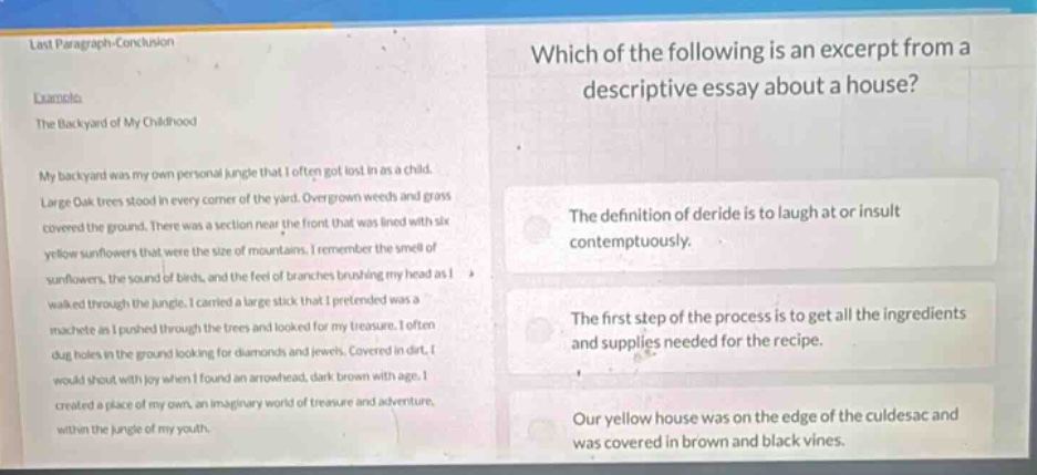 which of the following is an excerpt from a descriptive essay about a house?\nthe definition of deride is to laugh at or insult contemptuously.\nthe first step of the process is to get all the ingredients and supplies needed for the recipe.\nour yellow house was on the edge of the culdesac and was covered in brown and black vines.