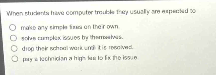 when students have computer trouble they usually are expected to\nmake any simple fixes on their own.\nsolve complex issues by themselves.\ndrop their school work until it is resolved.\npay a technician a high fee to fix the issue.
