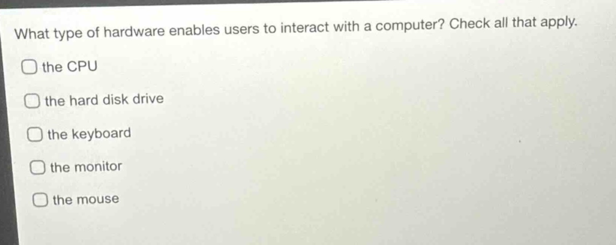 what type of hardware enables users to interact with a computer? check all that apply.\n□ the cpu\n□ the hard disk drive\n□ the keyboard\n□ the monitor\n□ the mouse