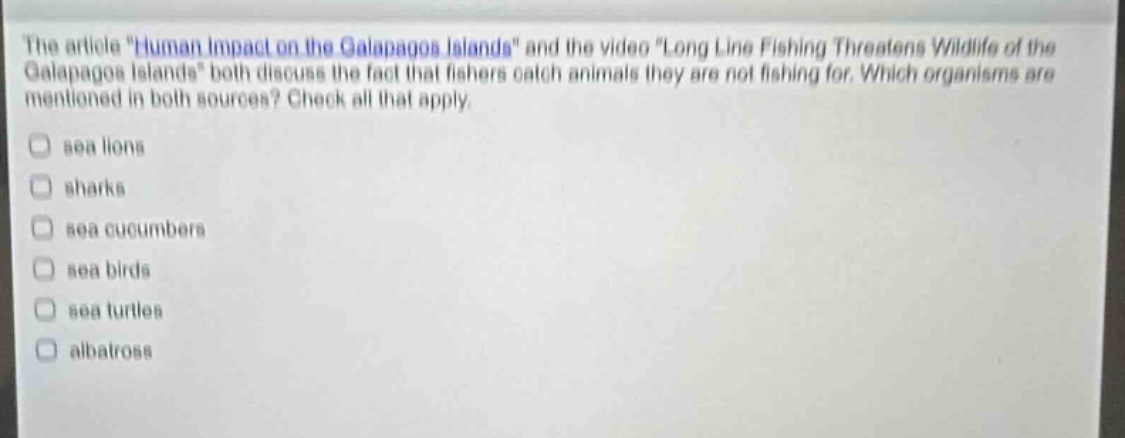 the article \human impact on the galapagos islands\ and the video \long line fishing threatens wildlife of the galapagos islands\ both discuss the fact that fishers catch animals they are not fishing for. which organisms are mentioned in both sources? check all that apply.\nsea lions\nsharks\nsea cucumbers\nsea birds\nsea turtles\nalbatross