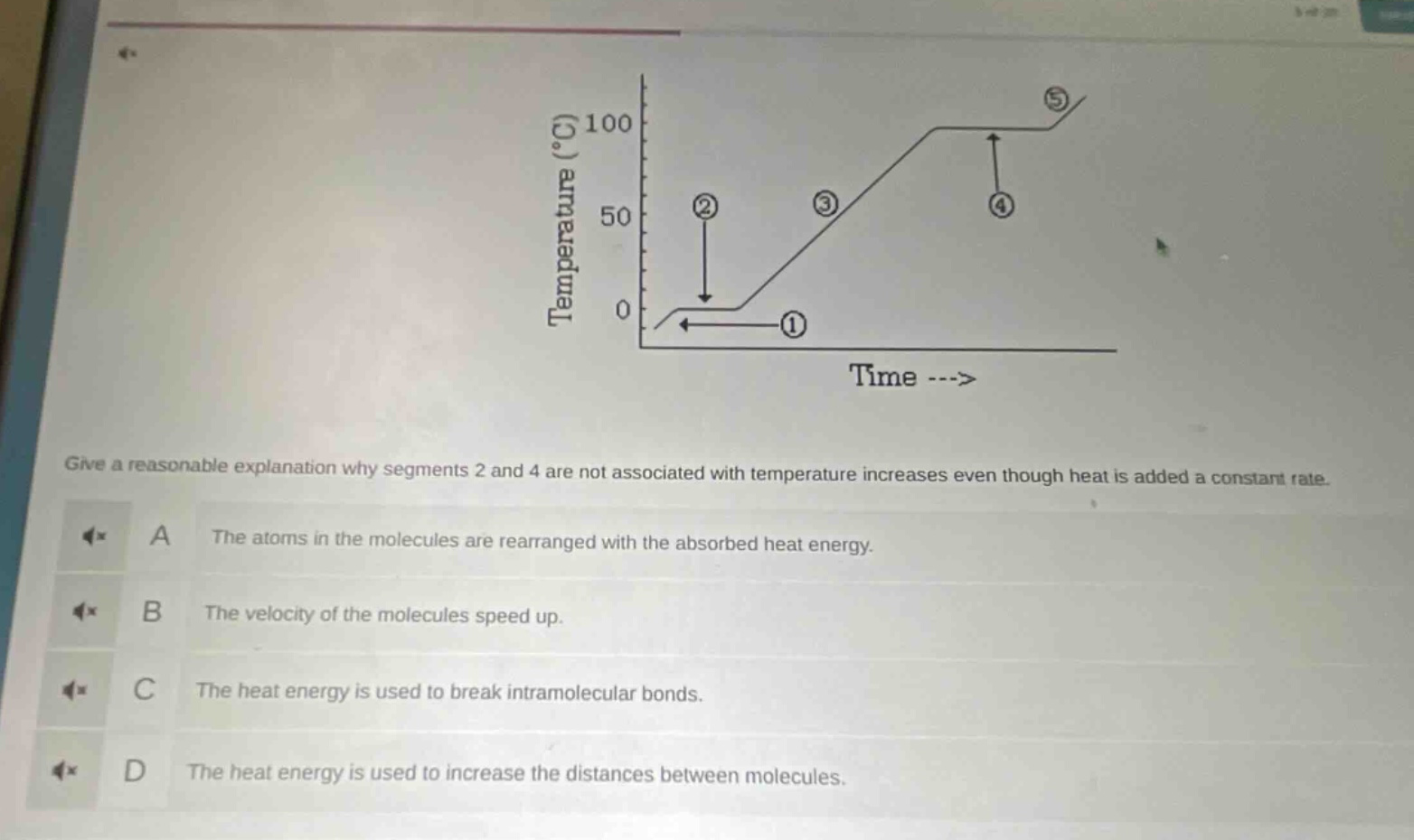give a reasonable explanation why segments 2 and 4 are not associated with temperature increases even though heat is added a constant rate.\na the atoms in the molecules are rearranged with the absorbed heat energy.\nb the velocity of the molecules speed up.\nc the heat energy is used to break intramolecular bonds.\nd the heat energy is used to increase the distances between molecules.