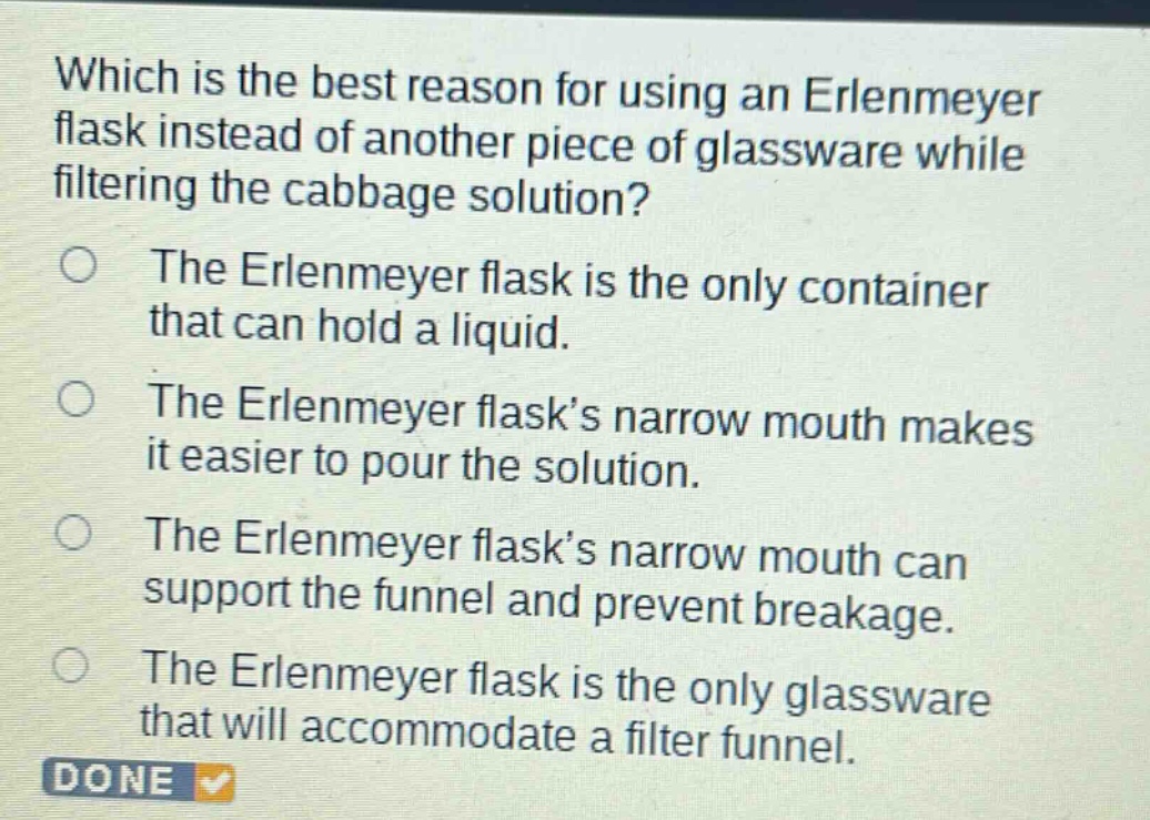 which is the best reason for using an erlenmeyer flask instead of another piece of glassware while filtering the cabbage solution?\nthe erlenmeyer flask is the only container that can hold a liquid.\nthe erlenmeyer flask’s narrow mouth makes it easier to pour the solution.\nthe erlenmeyer flask’s narrow mouth can support the funnel and prevent breakage.\nthe erlenmeyer flask is the only glassware that will accommodate a filter funnel.\ndone