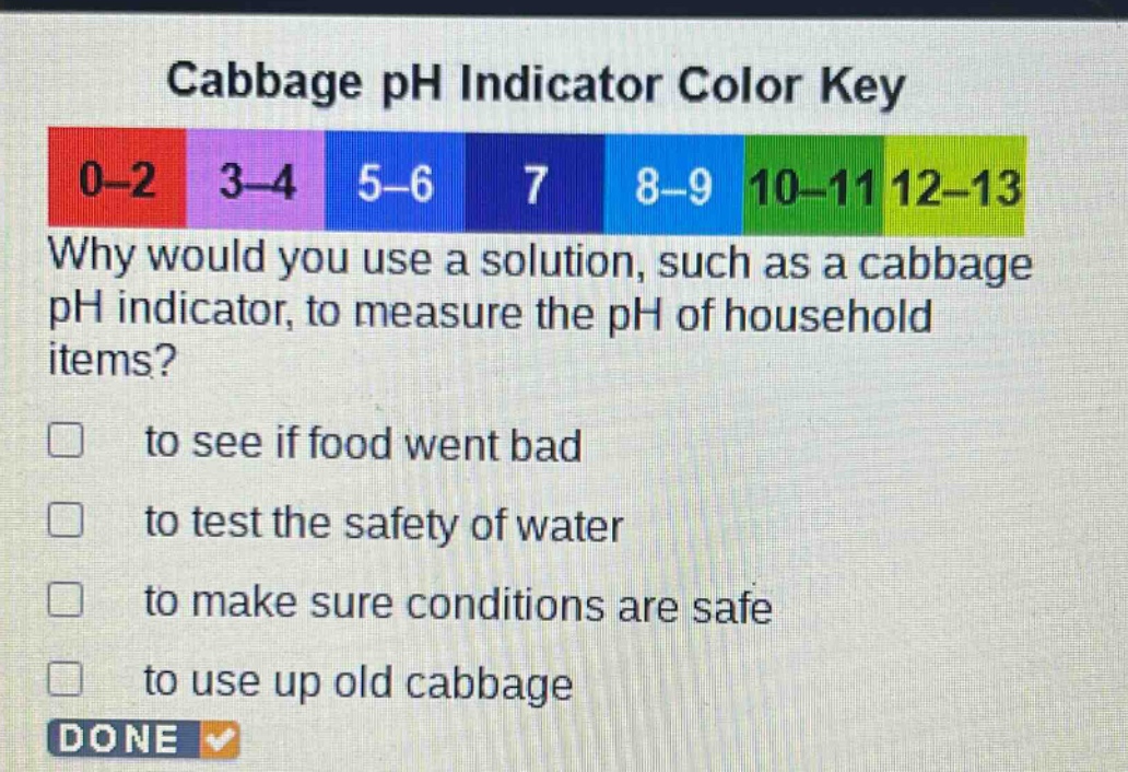 cabbage ph indicator color key\n0 - 2 3 - 4 5 - 6 7 8 - 9 10 - 11 12 - 13\nwhy would you use a solution, such as a cabbage ph indicator, to measure the ph of household items?\n□ to see if food went bad\n□ to test the safety of water\n□ to make sure conditions are safe\n□ to use up old cabbage\ndone