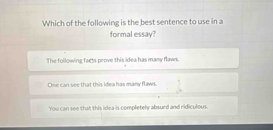 which of the following is the best sentence to use in a formal essay?\nthe following facts prove this idea has many flaws.\none can see that this idea has many flaws.\nyou can see that this idea is completely absurd and ridiculous.