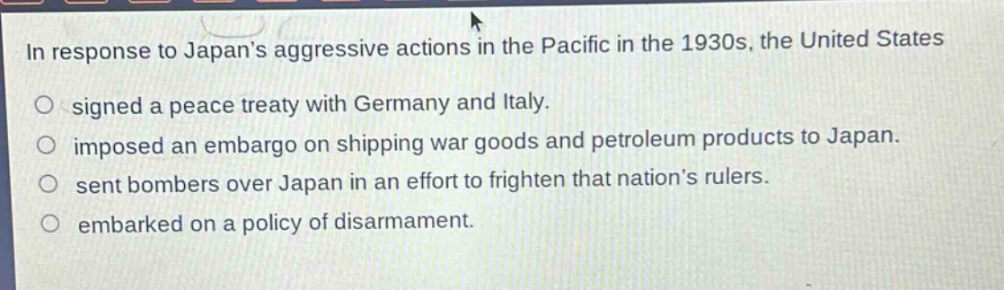 in response to japans aggressive actions in the pacific in the 1930s, the united states\n○ signed a peace treaty with germany and italy.\n○ imposed an embargo on shipping war goods and petroleum products to japan.\n○ sent bombers over japan in an effort to frighten that nations rulers.\n○ embarked on a policy of disarmament.