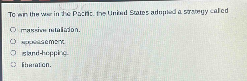 to win the war in the pacific, the united states adopted a strategy called\n○ massive retaliation.\n○ appeasement.\n○ island - hopping.\n○ liberation.