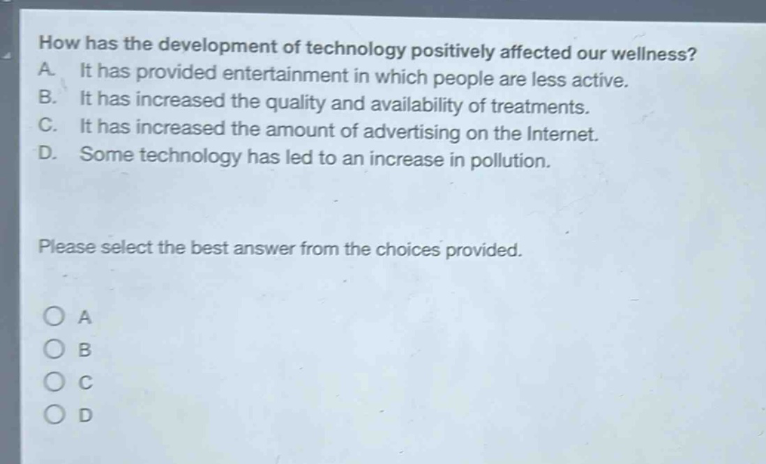how has the development of technology positively affected our wellness? a. it has provided entertainment in which people are less active. b. it has increased the quality and availability of treatments. c. it has increased the amount of advertising on the internet. d. some technology has led to an increase in pollution. please select the best answer from the choices provided. o a o b o c o d