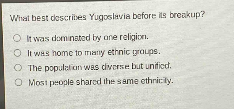 what best describes yugoslavia before its breakup?\nit was dominated by one religion.\nit was home to many ethnic groups.\nthe population was diverse but unified.\nmost people shared the same ethnicity.