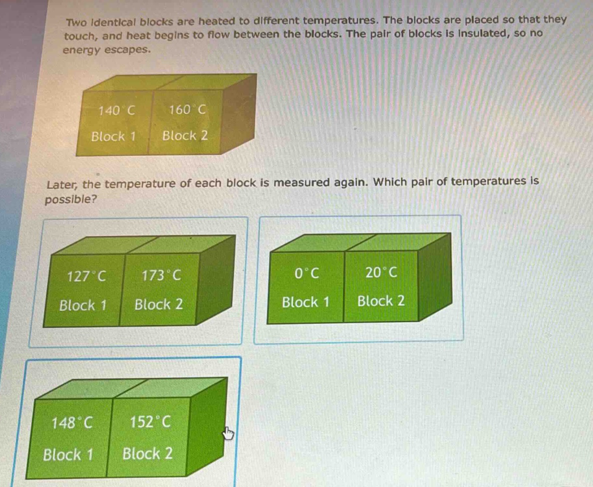 two identical blocks are heated to different temperatures. the blocks are placed so that they touch, and heat begins to flow between the blocks. the pair of blocks is insulated, so no energy escapes.\n\nlater, the temperature of each block is measured again. which pair of temperatures is possible?
