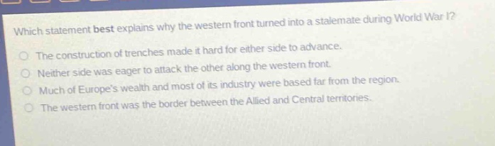 which statement best explains why the western front turned into a stalemate during world war i?\nthe construction of trenches made it hard for either side to advance.\nneither side was eager to attack the other along the western front.\nmuch of europes wealth and most of its industry were based far from the region.\nthe western front was the border between the allied and central territories.