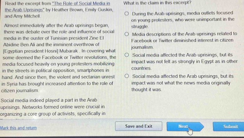 read the excerpt from the role of social media in the arab uprisings by heather brown, emily guskin, and amy mitchell. almost immediately after the arab uprisings began, there was debate over the role and influence of social media in the ouster of tunisian president zine el abidine ben ali and the imminent overthrow of egyptian president hosni mubarak. in covering what some deemed the facebook or twitter revolutions, the media focused heavily on young protesters mobilizing in the streets in political opposition, smartphones in hand. and since then, the violent and sectarian unrest in syria has brought increased attention to the role of citizen journalism. social media indeed played a part in the arab uprisings. networks formed online were crucial in organizing a core group of activists, specifically in what is the claim in this excerpt? during the arab uprisings, media outlets focused on young protesters, who were unimportant in the struggle. media descriptions of the arab uprisings related to facebook or twitter diminished interest in citizen journalism. social media affected the arab uprisings, but its impact was not felt as strongly in egypt as in other countries. social media affected the arab uprisings, but its impact was not what the news media originally thought it was.