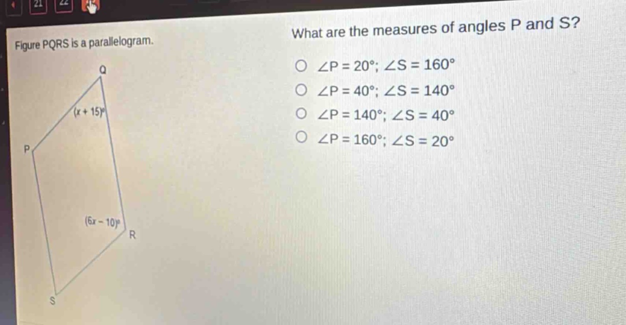 figure pqrs is a parallelogram. what are the measures of angles p and s? ∠p = 20°; ∠s = 160° ∠p = 40°; ∠s = 140° ∠p = 140°; ∠s = 40° ∠p = 160°; ∠s = 20°
