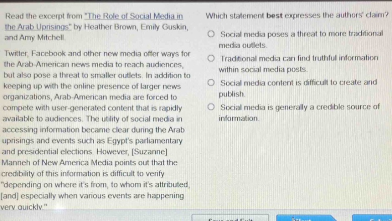 read the excerpt from the role of social media in the arab uprisings by heather brown, emily guskin, and amy mitchell. twitter, facebook and other new media offer ways for the arab - american news media to reach audiences, but also pose a threat to smaller outlets. in addition to keeping up with the online presence of larger news organizations, arab - american media are forced to compete with user - generated content that is rapidly available to audiences. the utility of social media in accessing information became clear during the arab uprisings and events such as egypts parliamentary and presidential elections. however, suzanne manneh of new america media points out that the credibility of this information is difficult to verify depending on where its from, to whom its attributed, and especially when various events are happening very quickly. which statement best expresses the authors claim? social media poses a threat to more traditional media outlets. traditional media can find truthful information within social media posts. social media content is difficult to create and publish. social media is generally a credible source of information.