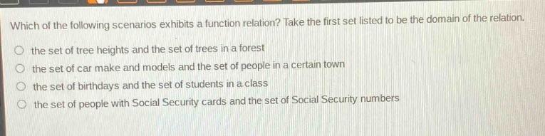 which of the following scenarios exhibits a function relation? take the first set listed to be the domain of the relation.\n- the set of tree heights and the set of trees in a forest\n- the set of car make and models and the set of people in a certain town\n- the set of birthdays and the set of students in a class\n- the set of people with social security cards and the set of social security numbers