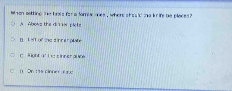 when setting the table for a formal meal, where should the knife be placed?\na. above the dinner plate\nb. left of the dinner plate\nc. right of the dinner plate\nd. on the dinner plate