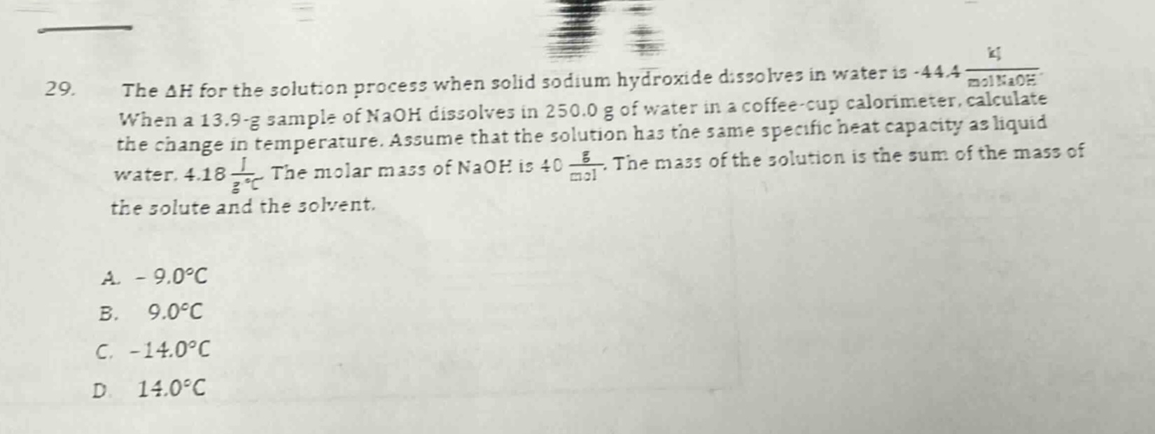 29. the $delta h$ for the solution process when solid sodium hydroxide dissolves in water is -44.4 $\frac{kj}{mol naoh}$. when a 13.9 - g sample of naoh dissolves in 250.0 g of water in a coffee - cup calorimeter, calculate the change in temperature. assume that the solution has the same specific heat capacity as liquid water, 4.18 $\frac{j}{g^{circ}c}$. the molar mass of naoh is 40 $\frac{g}{mol}$. the mass of the solution is the sum of the mass of the solute and the solvent.\n\na. - 9.0$^{circ}c$\nb. 9.0$^{circ}c$\nc. - 14.0$^{circ}c$\nd. 14.0$^{circ}c$