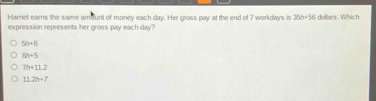 harriet earns the same amount of money each day. her gross pay at the end of 7 workdays is 35h + 56 dollars. which expression represents her gross pay each day?\no 5h + 8\no 8h + 5\no 7h + 11.2\no 11.2h + 7
